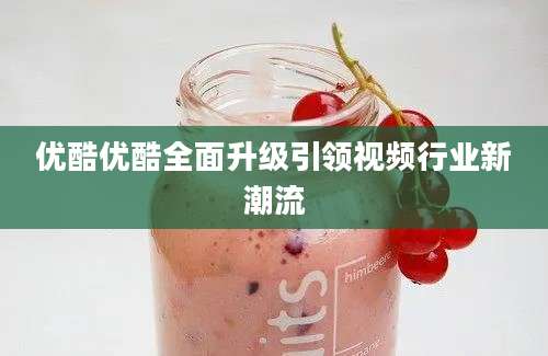 优酷优酷全面升级引领视频行业新潮流
