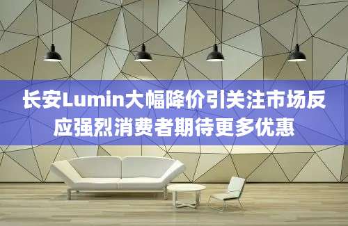 长安Lumin大幅降价引关注市场反应强烈消费者期待更多优惠