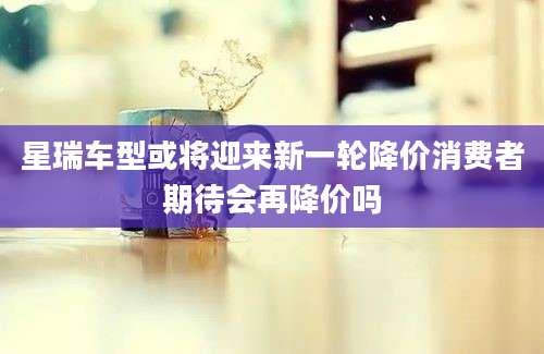 星瑞车型或将迎来新一轮降价消费者期待会再降价吗