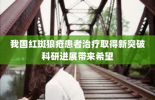 我国红斑狼疮患者治疗取得新突破科研进展带来希望