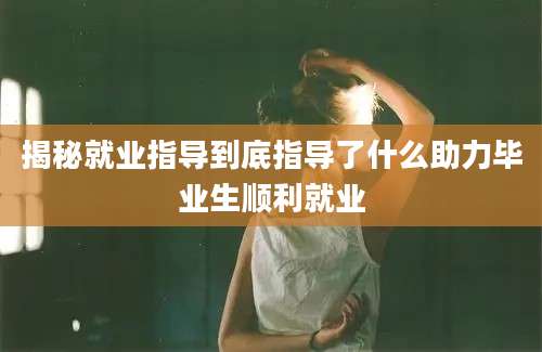 揭秘就业指导到底指导了什么助力毕业生顺利就业