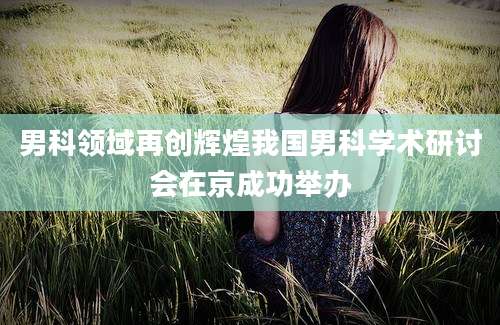 男科领域再创辉煌我国男科学术研讨会在京成功举办