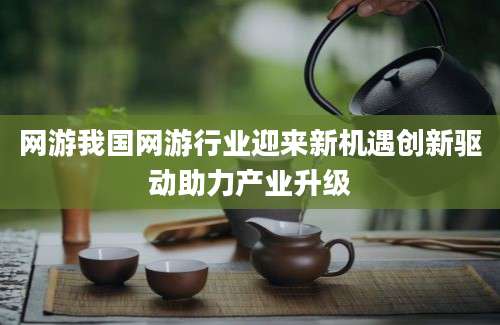 网游我国网游行业迎来新机遇创新驱动助力产业升级