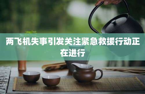 两飞机失事引发关注紧急救援行动正在进行