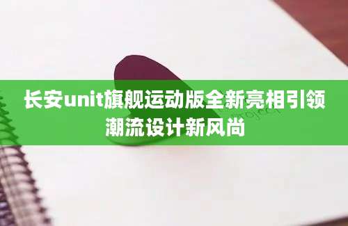 长安unit旗舰运动版全新亮相引领潮流设计新风尚
