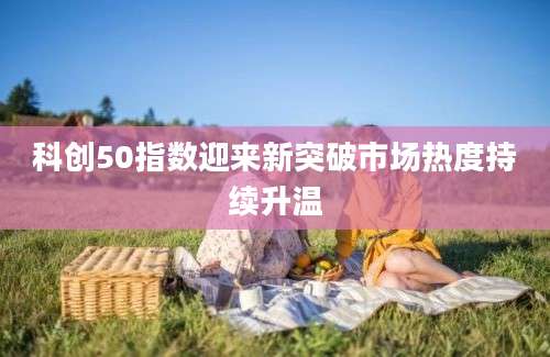 科创50指数迎来新突破市场热度持续升温