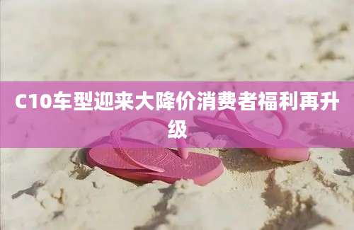 C10车型迎来大降价消费者福利再升级