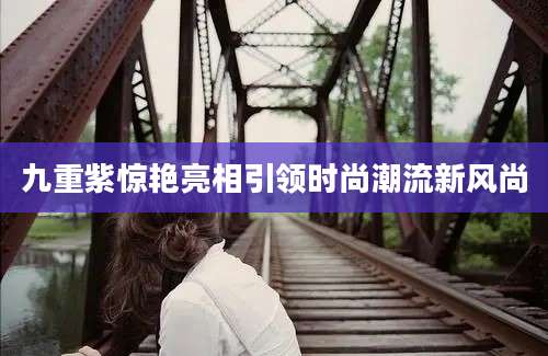 九重紫惊艳亮相引领时尚潮流新风尚
