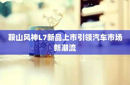 鞍山风神L7新品上市引领汽车市场新潮流