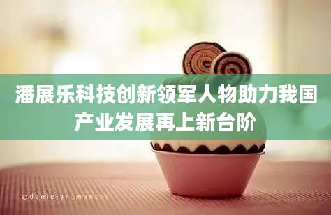 潘展乐科技创新领军人物助力我国产业发展再上新台阶