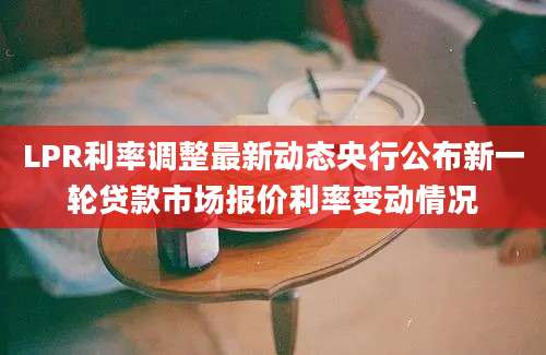 LPR利率调整最新动态央行公布新一轮贷款市场报价利率变动情况