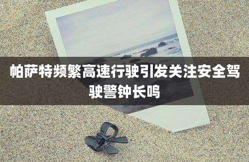 帕萨特频繁高速行驶引发关注安全驾驶警钟长鸣