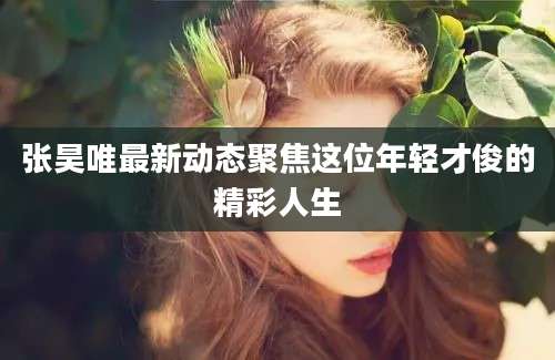 张昊唯最新动态聚焦这位年轻才俊的精彩人生