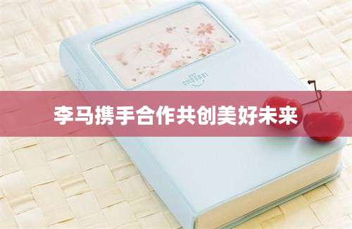 李马携手合作共创美好未来