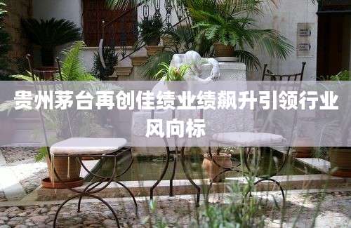 贵州茅台再创佳绩业绩飙升引领行业风向标