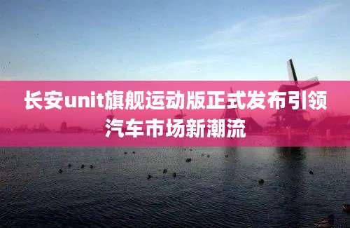 长安unit旗舰运动版正式发布引领汽车市场新潮流
