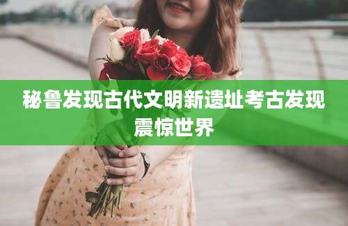 秘鲁发现古代文明新遗址考古发现震惊世界