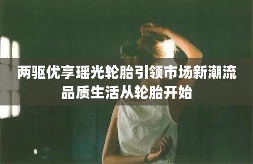 两驱优享瑶光轮胎引领市场新潮流品质生活从轮胎开始