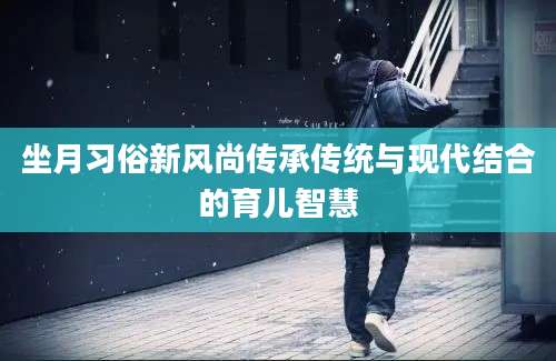 坐月习俗新风尚传承传统与现代结合的育儿智慧