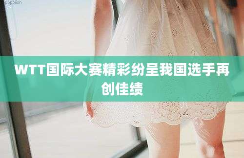 WTT国际大赛精彩纷呈我国选手再创佳绩
