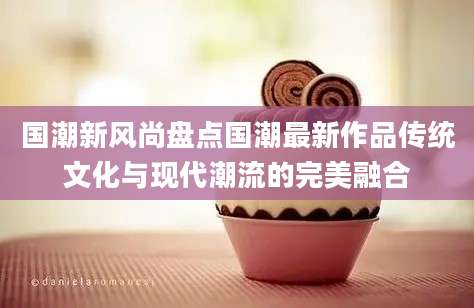 国潮新风尚盘点国潮最新作品传统文化与现代潮流的完美融合