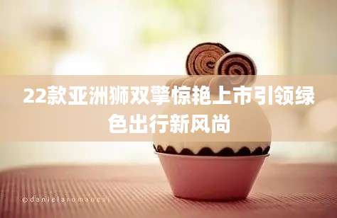 22款亚洲狮双擎惊艳上市引领绿色出行新风尚