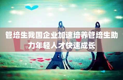 管培生我国企业加速培养管培生助力年轻人才快速成长