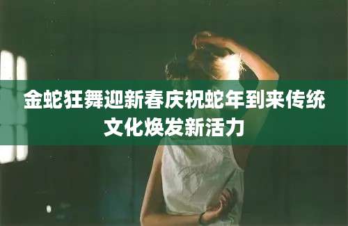 金蛇狂舞迎新春庆祝蛇年到来传统文化焕发新活力