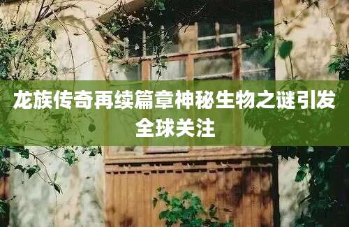 龙族传奇再续篇章神秘生物之谜引发全球关注