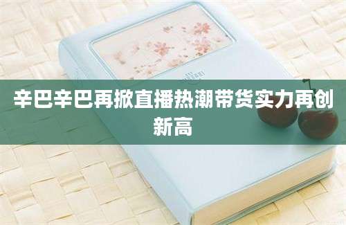 辛巴辛巴再掀直播热潮带货实力再创新高