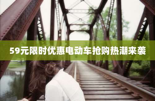 59元限时优惠电动车抢购热潮来袭