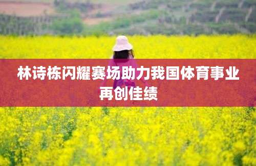 林诗栋闪耀赛场助力我国体育事业再创佳绩