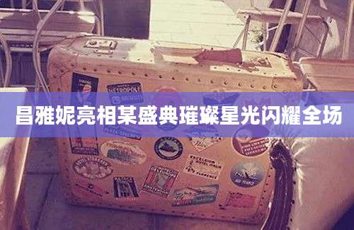昌雅妮亮相某盛典璀璨星光闪耀全场