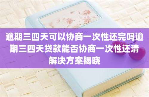 逾期三四天可以协商一次性还完吗逾期三四天贷款能否协商一次性还清解决方案揭晓