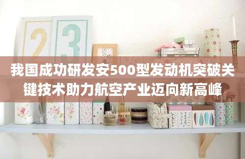 我国成功研发安500型发动机突破关键技术助力航空产业迈向新高峰