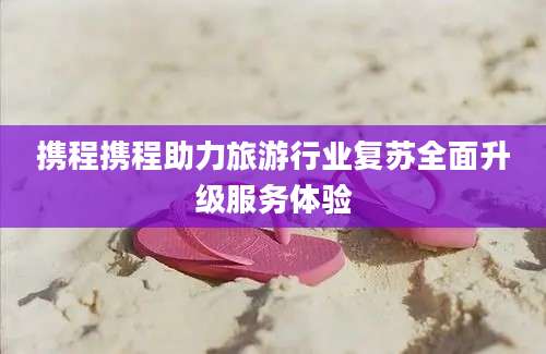 携程携程助力旅游行业复苏全面升级服务体验