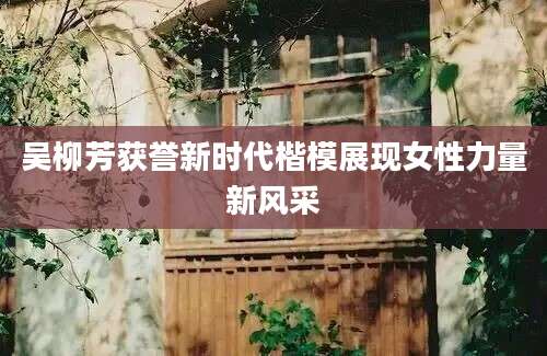 吴柳芳获誉新时代楷模展现女性力量新风采