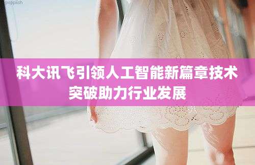 科大讯飞引领人工智能新篇章技术突破助力行业发展