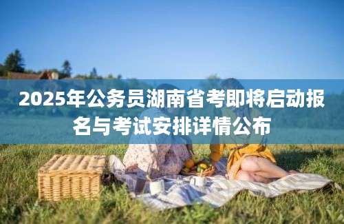 2025年公务员湖南省考即将启动报名与考试安排详情公布