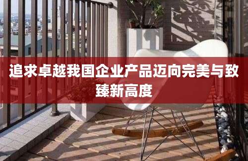 追求卓越我国企业产品迈向完美与致臻新高度