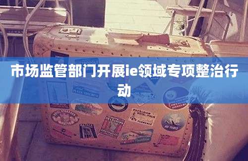 市场监管部门开展ie领域专项整治行动