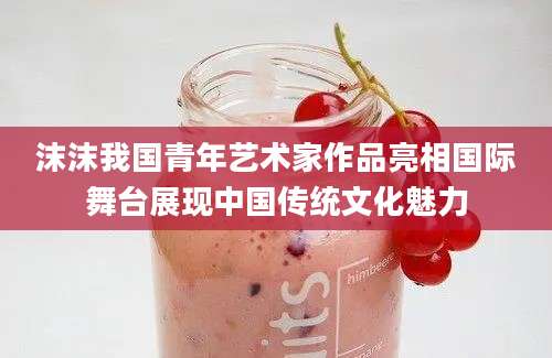 沫沫我国青年艺术家作品亮相国际舞台展现中国传统文化魅力