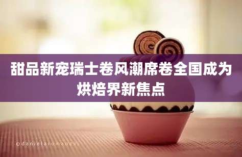 甜品新宠瑞士卷风潮席卷全国成为烘焙界新焦点