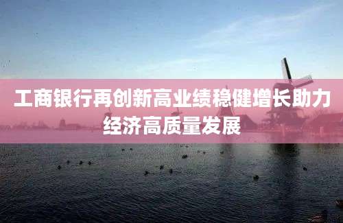 工商银行再创新高业绩稳健增长助力经济高质量发展