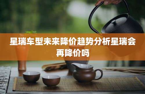 星瑞车型未来降价趋势分析星瑞会再降价吗