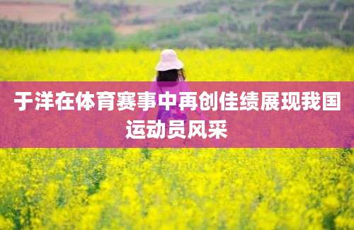 于洋在体育赛事中再创佳绩展现我国运动员风采