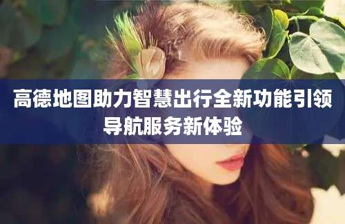 高德地图助力智慧出行全新功能引领导航服务新体验