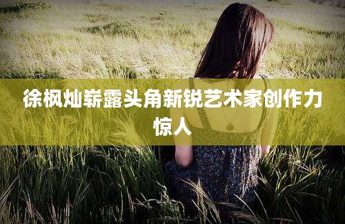 徐枫灿崭露头角新锐艺术家创作力惊人