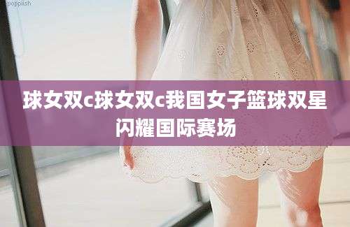 球女双c球女双c我国女子篮球双星闪耀国际赛场
