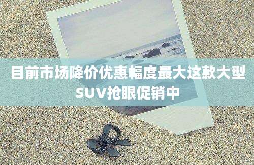 目前市场降价优惠幅度最大这款大型SUV抢眼促销中